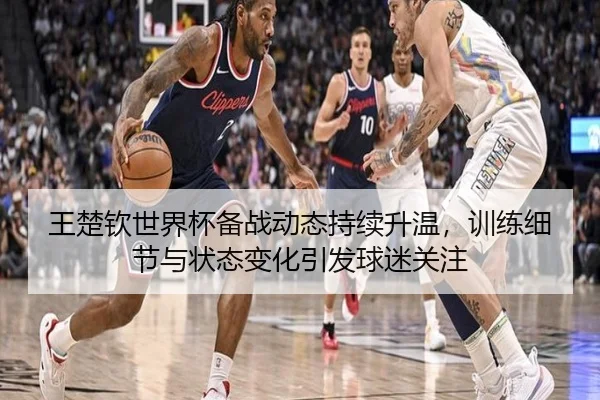 王楚钦世界杯备战动态持续升温，训练细节与状态变化引发球迷关注