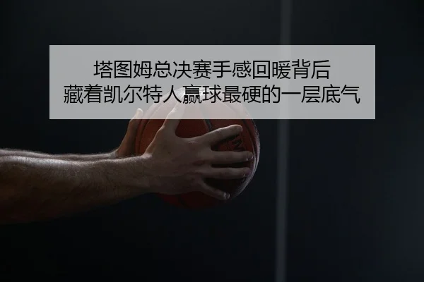 塔图姆总决赛手感回暖背后 藏着凯尔特人赢球最硬的一层底气