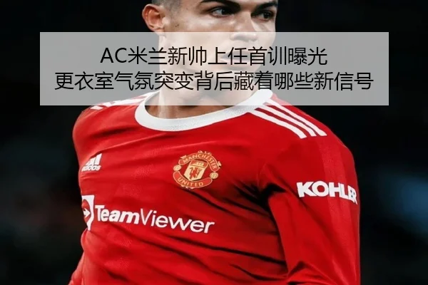 AC米兰新帅上任首训曝光 更衣室气氛突变背后藏着哪些新信号